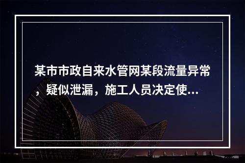 某市市政自来水管网某段流量异常，疑似泄漏，施工人员决定使用故