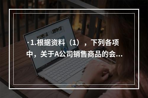 ·1.根据资料（1），下列各项中，关于A公司销售商品的会计处