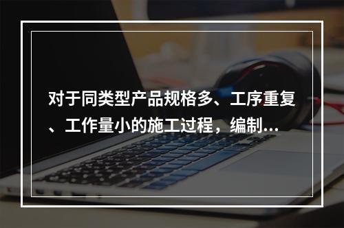 对于同类型产品规格多、工序重复、工作量小的施工过程，编制人工