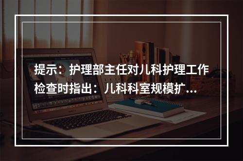 提示：护理部主任对儿科护理工作检查时指出：儿科科室规模扩大、