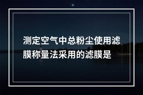 测定空气中总粉尘使用滤膜称量法采用的滤膜是