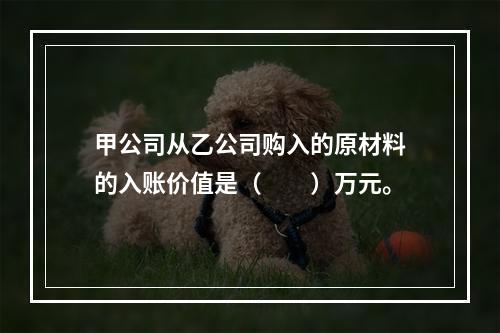 甲公司从乙公司购入的原材料的入账价值是（　　）万元。