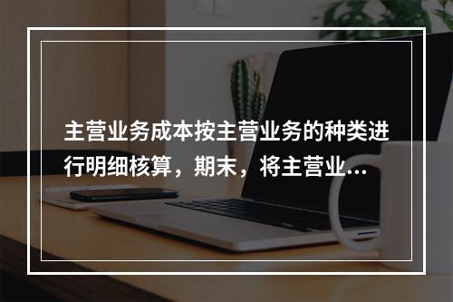 主营业务成本按主营业务的种类进行明细核算，期末，将主营业务成