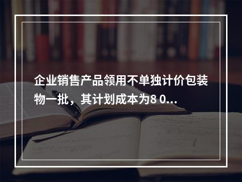 企业销售产品领用不单独计价包装物一批，其计划成本为8 000