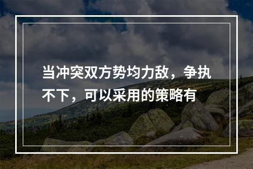 当冲突双方势均力敌，争执不下，可以采用的策略有