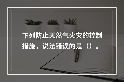 下列防止天然气火灾的控制措施，说法错误的是（）。