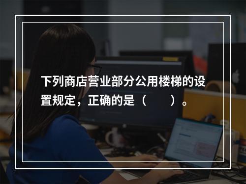 下列商店营业部分公用楼梯的设置规定，正确的是（　　）。