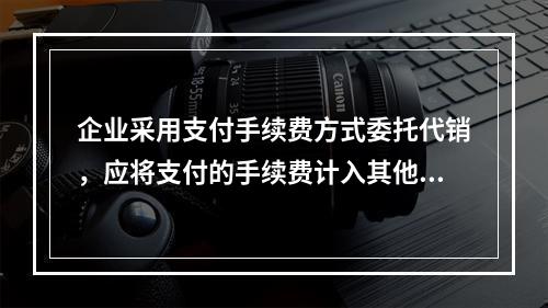 企业采用支付手续费方式委托代销，应将支付的手续费计入其他业务