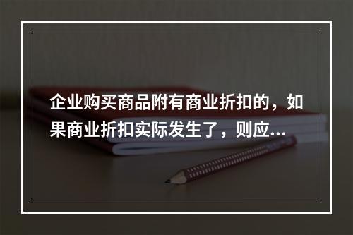 企业购买商品附有商业折扣的，如果商业折扣实际发生了，则应按扣