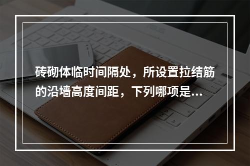 砖砌体临时间隔处，所设置拉结筋的沿墙高度间距，下列哪项是正