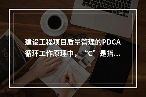 建设工程项目质量管理的PDCA循环工作原理中，“C”是指（　