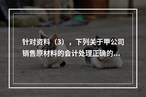 针对资料（3），下列关于甲公司销售原材料的会计处理正确的是（