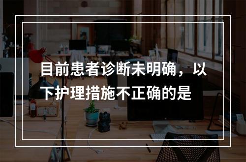 目前患者诊断未明确，以下护理措施不正确的是