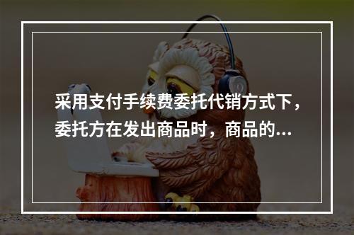 采用支付手续费委托代销方式下，委托方在发出商品时，商品的控制