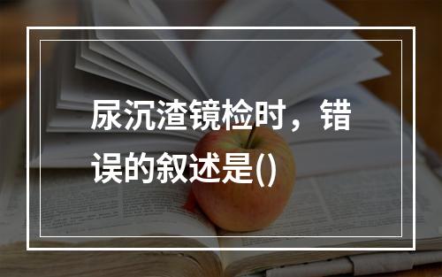 尿沉渣镜检时，错误的叙述是()