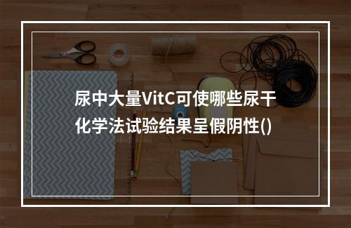 尿中大量VitC可使哪些尿干化学法试验结果呈假阴性()