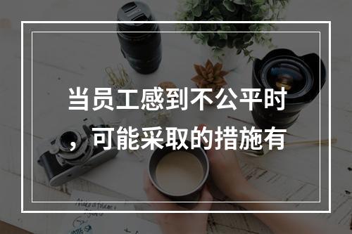 当员工感到不公平时，可能采取的措施有