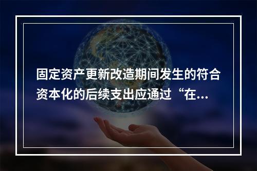 固定资产更新改造期间发生的符合资本化的后续支出应通过“在建工