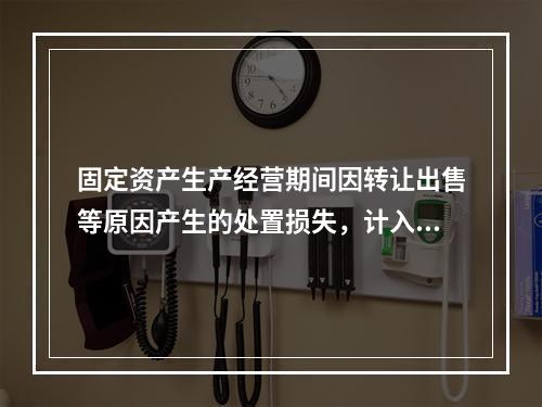 固定资产生产经营期间因转让出售等原因产生的处置损失，计入营业