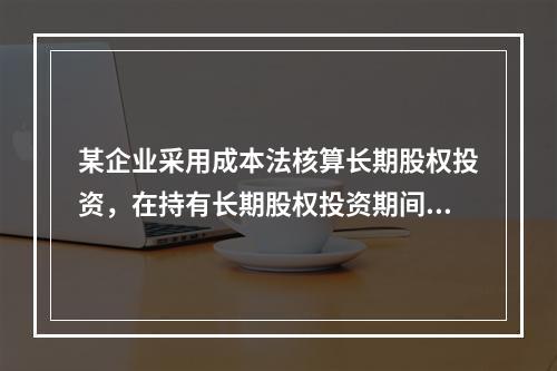 某企业采用成本法核算长期股权投资，在持有长期股权投资期间，被