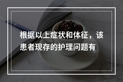 根据以上症状和体征，该患者现存的护理问题有