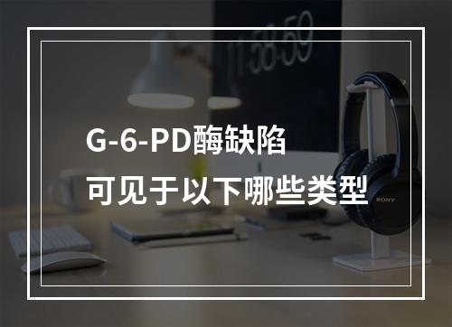 G-6-PD酶缺陷可见于以下哪些类型