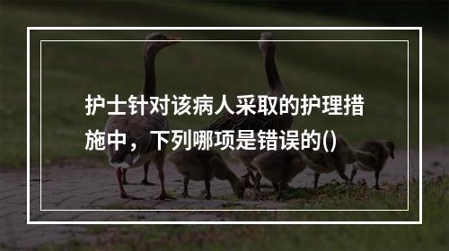 护士针对该病人采取的护理措施中，下列哪项是错误的()