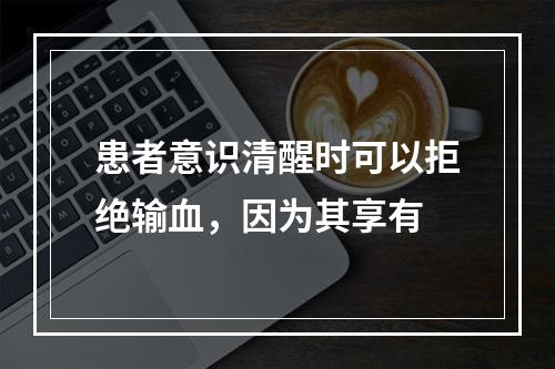 患者意识清醒时可以拒绝输血，因为其享有