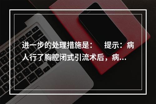 进一步的处理措施是：　提示：病人行了胸腔闭式引流术后，病情仍