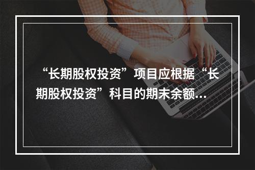 “长期股权投资”项目应根据“长期股权投资”科目的期末余额填列