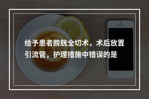 给予患者膀胱全切术，术后放置引流管，护理措施中错误的是