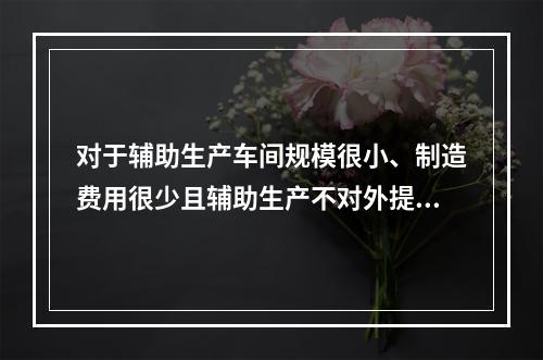 对于辅助生产车间规模很小、制造费用很少且辅助生产不对外提供产