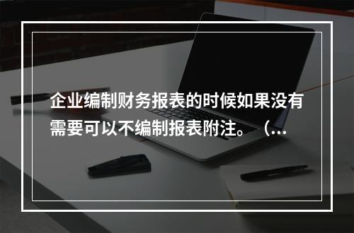 企业编制财务报表的时候如果没有需要可以不编制报表附注。（　）