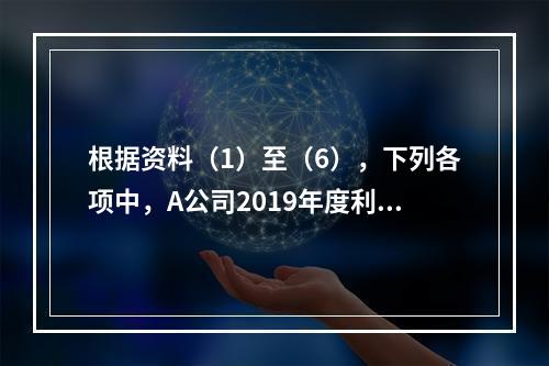 根据资料（1）至（6），下列各项中，A公司2019年度利润表