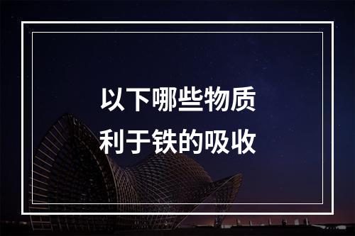 以下哪些物质利于铁的吸收