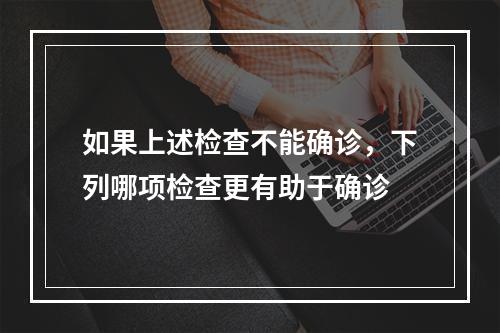 如果上述检查不能确诊，下列哪项检查更有助于确诊