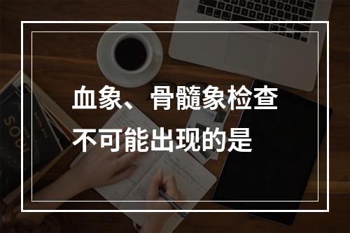 血象、骨髓象检查不可能出现的是