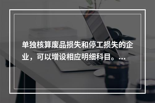 单独核算废品损失和停工损失的企业，可以增设相应明细科目。（　