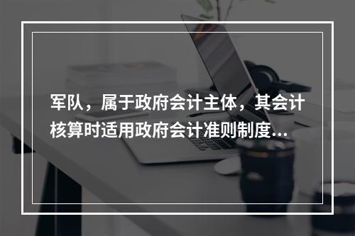 军队，属于政府会计主体，其会计核算时适用政府会计准则制度。（