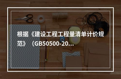 根据《建设工程工程量清单计价规范》（GB50500-2013