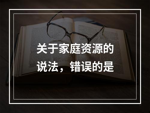 关于家庭资源的说法，错误的是