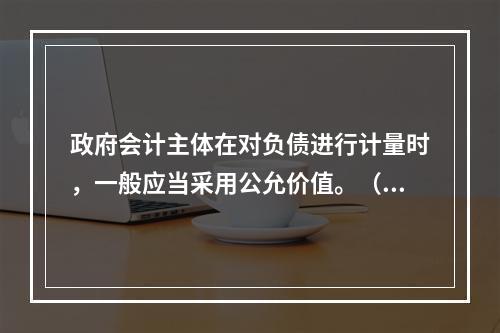 政府会计主体在对负债进行计量时，一般应当采用公允价值。（　　