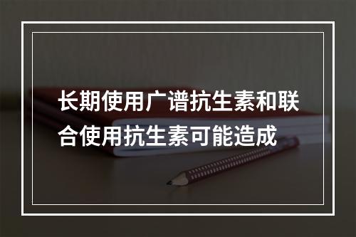 长期使用广谱抗生素和联合使用抗生素可能造成