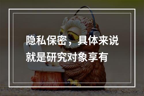 隐私保密，具体来说就是研究对象享有