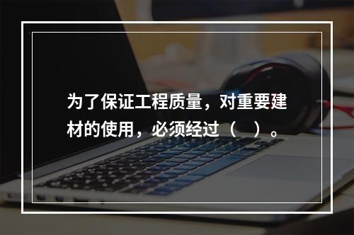 为了保证工程质量，对重要建材的使用，必须经过（　）。