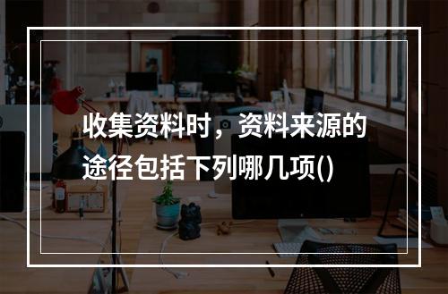 收集资料时，资料来源的途径包括下列哪几项()