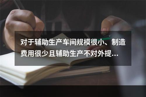 对于辅助生产车间规模很小、制造费用很少且辅助生产不对外提供产