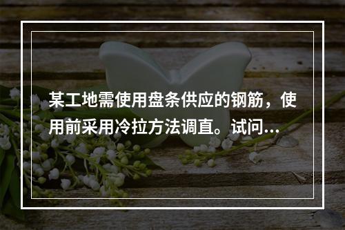 某工地需使用盘条供应的钢筋，使用前采用冷拉方法调直。试问，钢