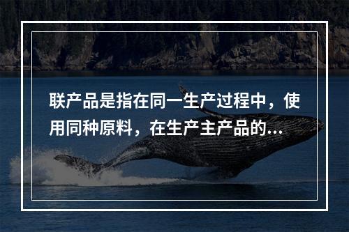 联产品是指在同一生产过程中，使用同种原料，在生产主产品的同时