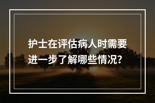 护士在评估病人时需要进一步了解哪些情况？